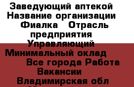 Заведующий аптекой › Название организации ­ Фиалка › Отрасль предприятия ­ Управляющий › Минимальный оклад ­ 50 000 - Все города Работа » Вакансии   . Владимирская обл.,Муромский р-н